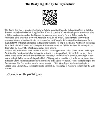 The Really Big One By Kathryn Schulz
The Really Big One is an article by Kathryn Schulz about the Cascadia Subduction Zone, a fault line
that runs seven hundred miles along the West Coast. It consists of two tectonic plates where one plate
is sliding underneath another. In this case, the oceanic plate Juan de Fuca is sliding under the
continental plate known as the North American plate. In her article, Schulz repeats the words of
seismologists and scientists alike in the opinion that the Cascadia Subduction Zone is overdue for a
magnitude 9.0 or higher earthquake and resulting tsunami. No one in the Pacific Northwest is prepared
for it. With historical stories and examples from around the world Schulz warns of the damage to be
done when the Really Big One finally makes itself known.
In her article, Schulz uses three rhetorical appeals. These appeals are called Ethos, Pathos, and Logos.
Aristotle, the Greek philosopher, created these terms to refer specifically to the different ways they
appeal to the reader. Ethos is used to establish credibility, Pathos refers to emotion, and Logos is the
appeal to logic.While the article is packed full of history, science and facts, it s the appeal to emotion
that really draws in the readers and instills curiosity and a desire for action. Schulz s article is split into
five sections. The first section introduces the readers to Chris Goldfinger, a paleoseismologist at
Oregon State University. Goldfinger was at a seismology conference in Kashiwa, Japan when the 2011
Tohoku
... Get more on HelpWriting.net ...
 