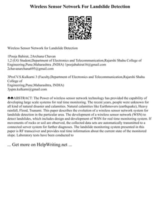 Wireless Sensor Network For Landslide Detection
Wireless Sensor Network for Landslide Detection
1Pooja Bahirat, 2Archana Chavan
1,2 (UG Student,Department of Electronics and Telecommunication,Rajarshi Shahu College of
Engineering,Pune,Maharashtra ,INDIA) 1poojabahirat16@gmail.com
2chavanarchana695@gmail.com
3Prof.V.S.Kulkarni 3 (Faculty,Department of Electronics and Telecommunication,Rajarshi Shahu
College of
Engineering,Pune,Maharashtra, INDIA)
3jspm.kulkarni@gmail.com
ABSTRACT: The Power of wireless sensor network technology has provided the capability of
developing large scale systems for real time monitoring. The recent years, people were unknown for
all kind of natural disaster and calamities. Natural calamities like Earthmovers (earthquake), Heavy
rainfall, Flood, Tsunami. This paper describes the evolution of a wireless sensor network system for
landslide detection in the particular area. The development of a wireless sensor network (WSN) to
detect landslides, which includes design and development of WSN for real time monitoring system. If
movements of rocks or soil are observed, the collected data sets are automatically transmitted to a
connected server system for further diagnoses. The landslide monitoring system presented in this
paper is RF transceiver and provides real time information about the current state of the monitored
slope. Laboratory tests have been conducted to
... Get more on HelpWriting.net ...
 