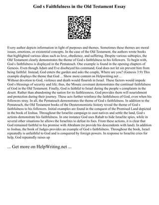God s Faithfulness in the Old Testament Essay
Every author depicts information in light of purposes and themes. Sometimes these themes are moral
issues, emotions, or existential concepts. In the case of the Old Testament, the authors wrote books
that highlighted various ideas such as love, obedience, and suffering. Despite various subtopics, the
Old Testament clearly demonstrates the theme of God s faithfulness to his followers. To begin with,
God s faithfulness is displayed in the Pentateuch. One example is found in the opening chapters of
Genesis. Even though Adam and Eve disobeyed his command, God does not let sin prevent him from
being faithful. Instead, God enters the garden and asks the couple, Where are you? (Genesis 3:9) This
example displays the theme that God ... Show more content on Helpwriting.net ...
Without devotion to God, violence and death would flourish in Israel. These factors would impede
God s blessings of security and life; thus, the Mosaic covenant demonstrates the continual faithfulness
of God in the Old Testament. Finally, God is faithful to Israel during the people s complaints in the
desert. Rather than abandoning the nation for its faithlessness, God provides them will nourishment
and protection during their journey. These acts further reinforce the faithfulness of God, even when his
followers stray. In all, the Pentateuch demonstrates the theme of God s faithfulness. In addition to the
Pentateuch, the Old Testament books of the Deuteronomistic history reveal the theme of God s
faithfulness to his followers. Initial examples are found in the conquest of the Promised Land depicted
in the book of Joshua. Throughout the Israelite campaign to oust natives and settle the land, God s
actions demonstrate his faithfulness. In one instance God uses Rahab to hide Israelite spies, while in
several other situations he allows the Israelites to defeat its foes. From these actions, it is clear that
God remained faithful to his promise with Abraham (to provide his descendents with land). In addition
to Joshua, the book of Judges provides an example of God s faithfulness. Throughout the book, Israel
repeatedly is unfaithful to God and is conquered by foreign powers. In response to Israelite cries for
help, God repeatedly raises up
... Get more on HelpWriting.net ...
 