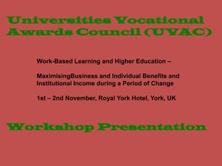 Universities Vocational
Awards Council (UVAC)

   Work-Based Learning and Higher Education –

   MaximisingBusiness and Individual Benefits and
   Institutional Income during a Period of Change

   1st – 2nd November, Royal York Hotel, York, UK



Workshop Presentation
 