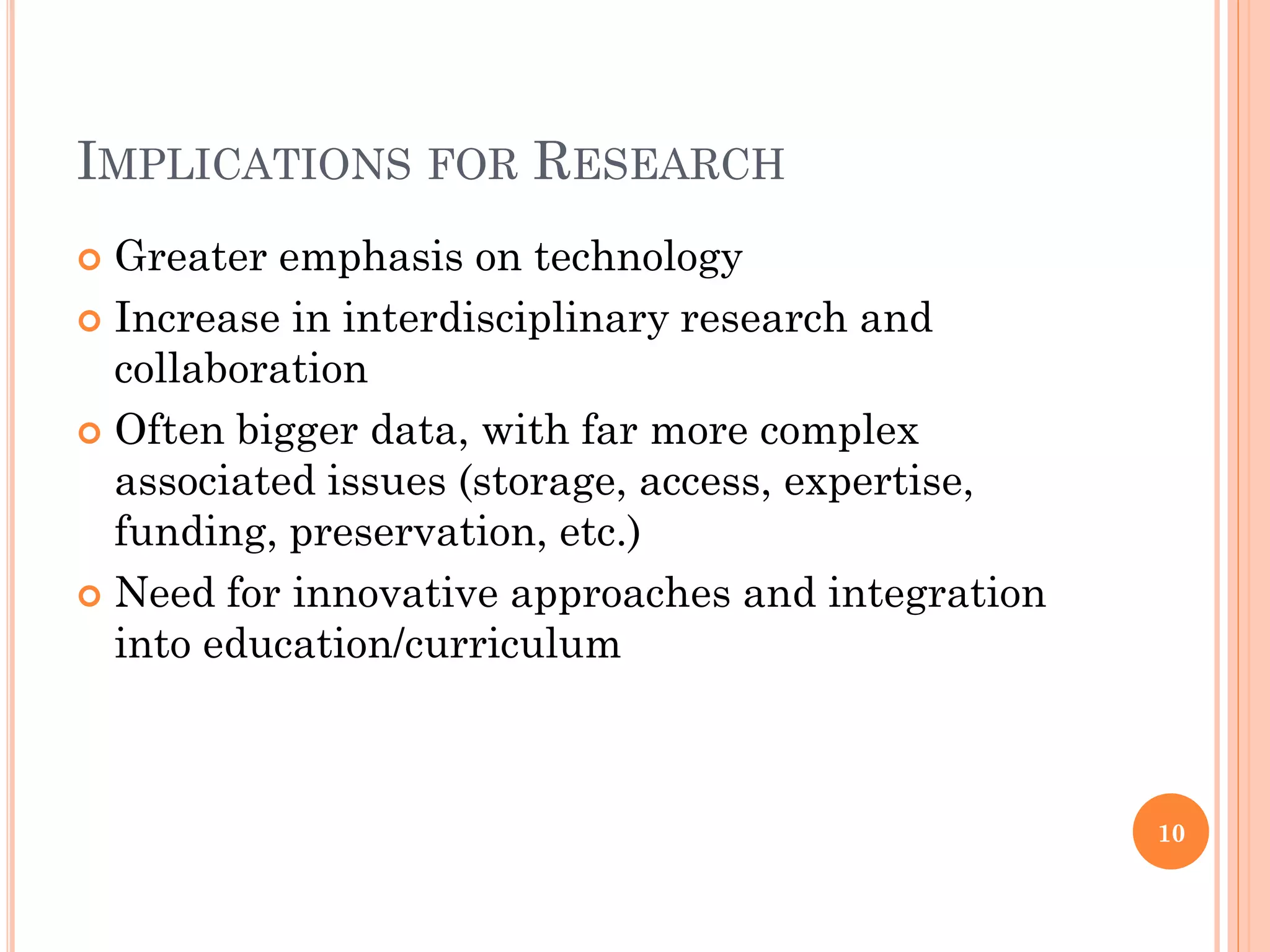 IMPLICATIONS FOR RESEARCH
 Greater emphasis on technology
 Increase in interdisciplinary research and
  collaboration
 Often bigger data, with far more complex
  associated issues (storage, access, expertise,
  funding, preservation, etc.)
 Need for innovative approaches and integration
  into education/curriculum



                                                   10
 