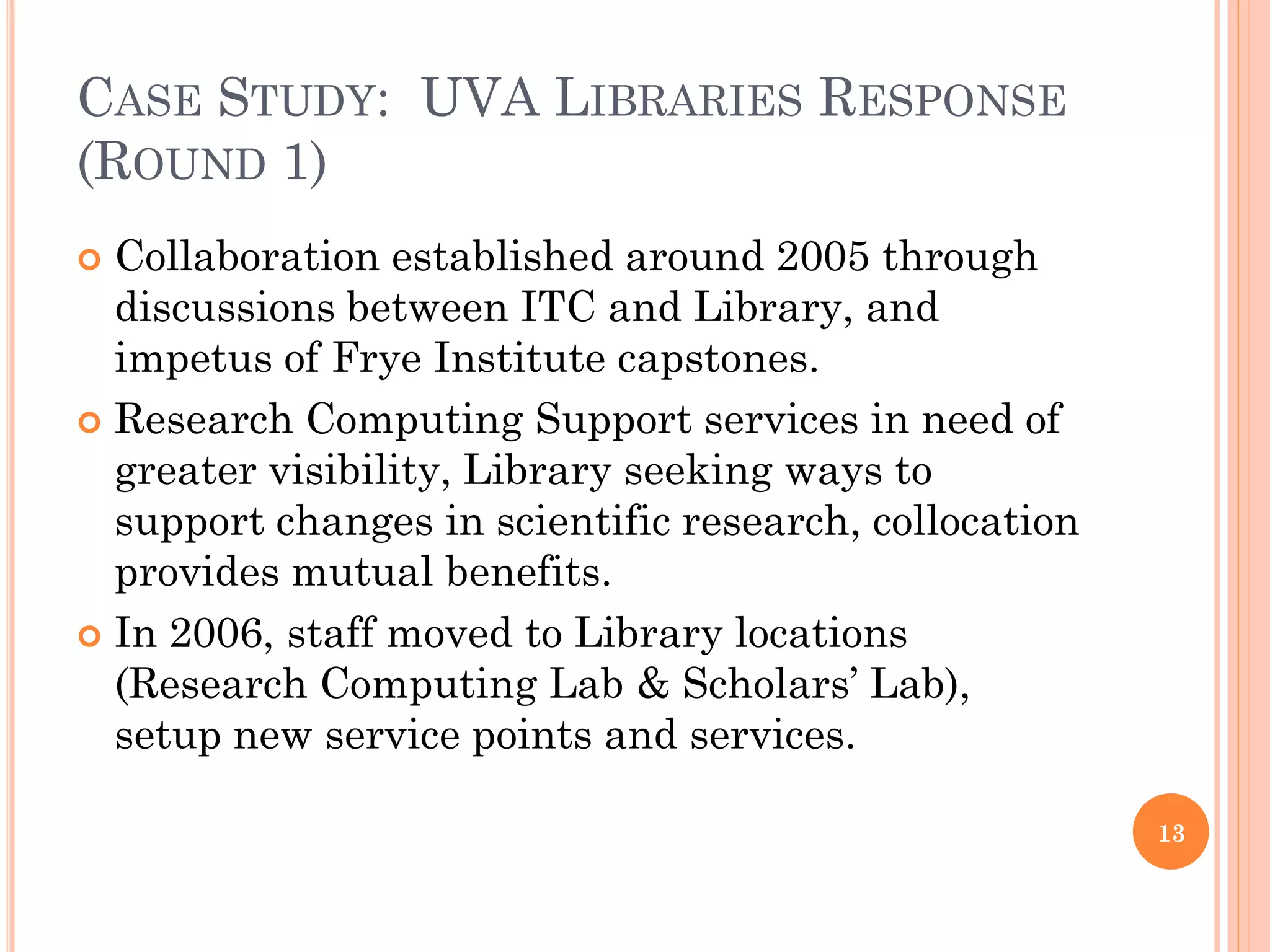CASE STUDY: UVA LIBRARIES RESPONSE
(ROUND 1)
 Collaboration established around 2005 through
  discussions between ITC and Library, and
  impetus of Frye Institute capstones.
 Research Computing Support services in need of
  greater visibility, Library seeking ways to
  support changes in scientific research, collocation
  provides mutual benefits.
 In 2006, staff moved to Library locations
  (Research Computing Lab & Scholars‟ Lab),
  setup new service points and services.

                                                        13
 
