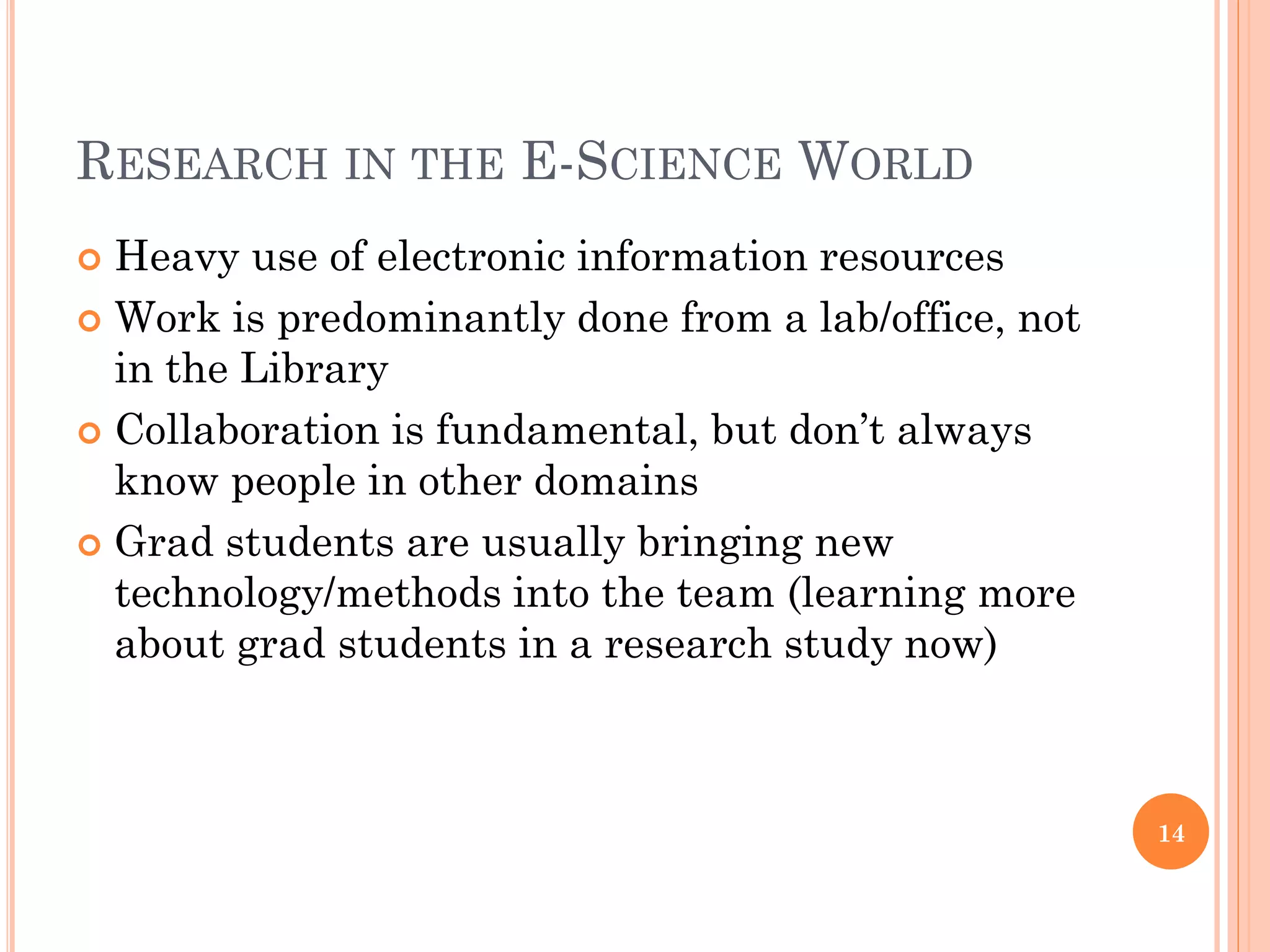 RESEARCH IN THE E-SCIENCE WORLD
 Heavy use of electronic information resources
 Work is predominantly done from a lab/office, not
  in the Library
 Collaboration is fundamental, but don‟t always
  know people in other domains
 Grad students are usually bringing new
  technology/methods into the team (learning more
  about grad students in a research study now)



                                                      14
 