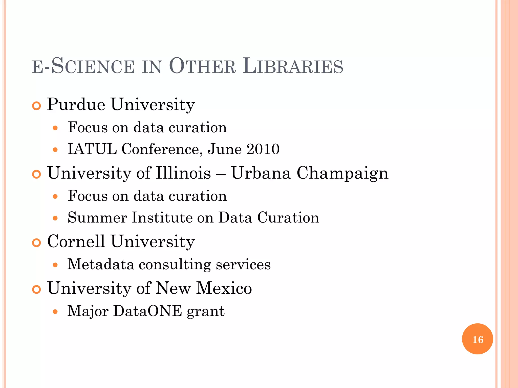 E-SCIENCE IN         OTHER LIBRARIES
   Purdue University
     Focus on data curation
     IATUL Conference, June 2010

   University of Illinois – Urbana Champaign
     Focus on data curation
     Summer Institute on Data Curation

   Cornell University
       Metadata consulting services
   University of New Mexico
       Major DataONE grant
                                                16
 