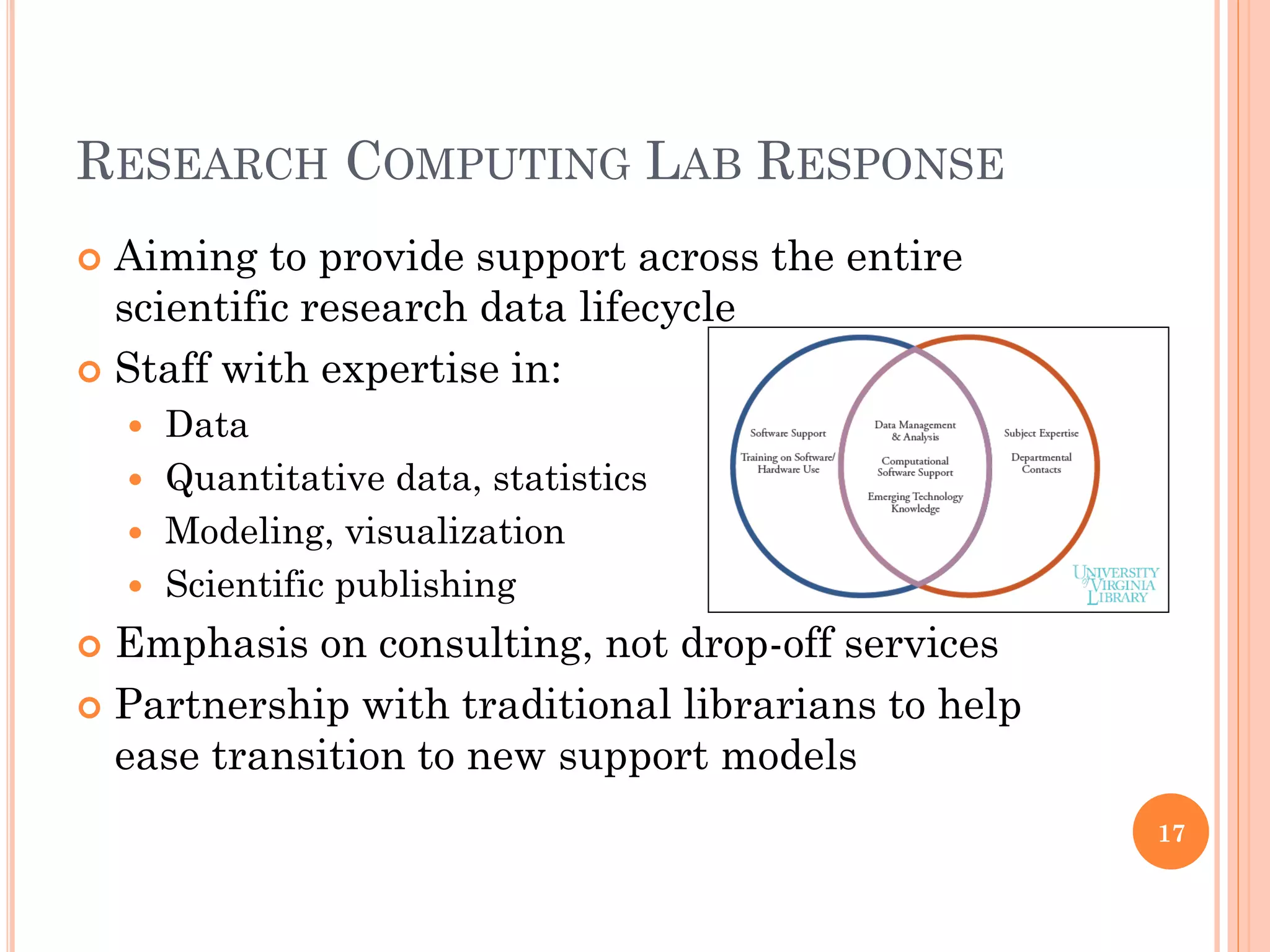 RESEARCH COMPUTING LAB RESPONSE
 Aiming to provide support across the entire
  scientific research data lifecycle
 Staff with expertise in:
     Data
     Quantitative data, statistics
     Modeling, visualization
     Scientific publishing

 Emphasis on consulting, not drop-off services
 Partnership with traditional librarians to help
  ease transition to new support models
                                                    17
 