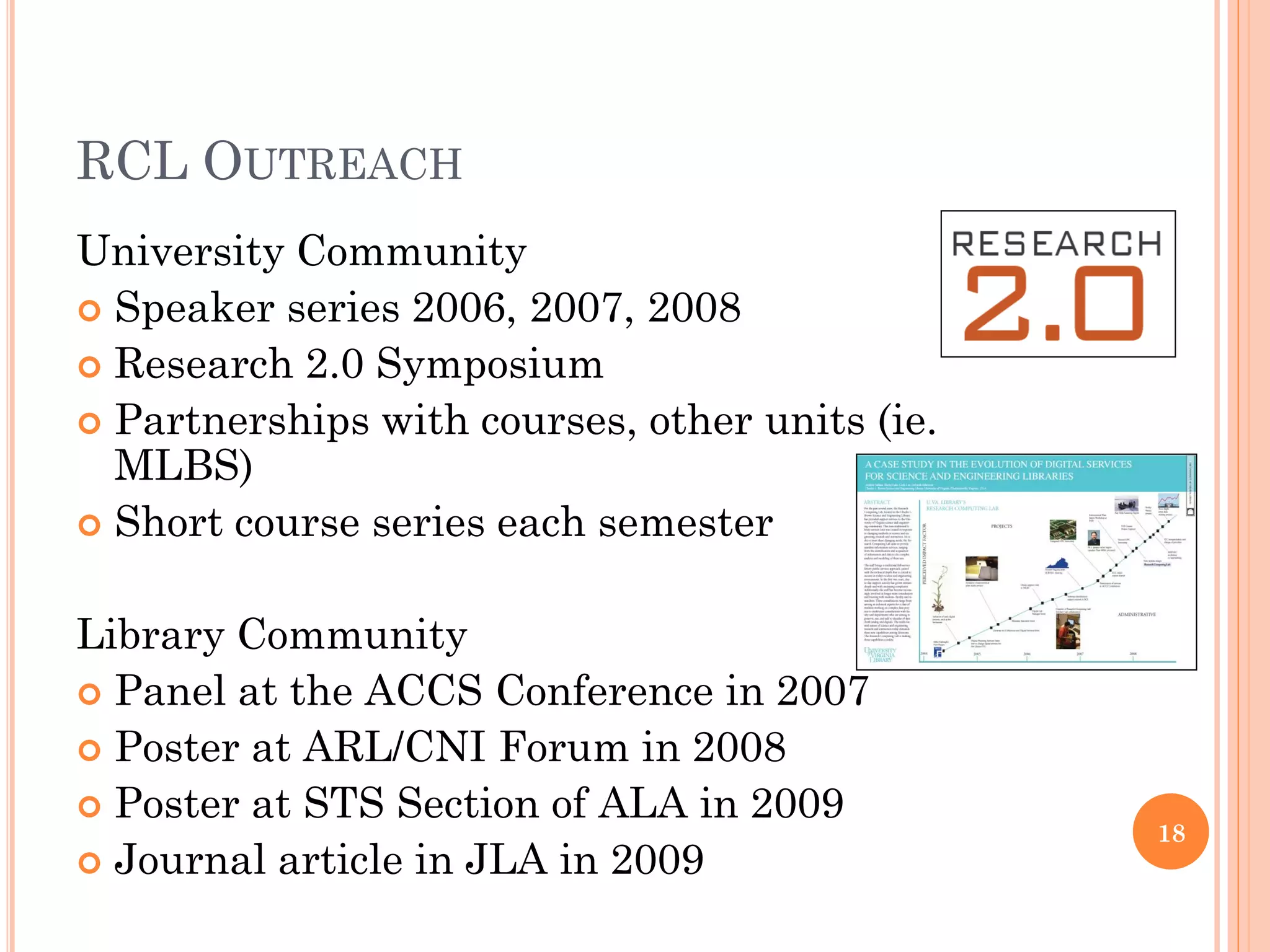 RCL OUTREACH
University Community
 Speaker series 2006, 2007, 2008
 Research 2.0 Symposium
 Partnerships with courses, other units (ie.
  MLBS)
 Short course series each semester


Library Community
 Panel at the ACCS Conference in 2007
 Poster at ARL/CNI Forum in 2008
 Poster at STS Section of ALA in 2009
                                                18
 Journal article in JLA in 2009
 