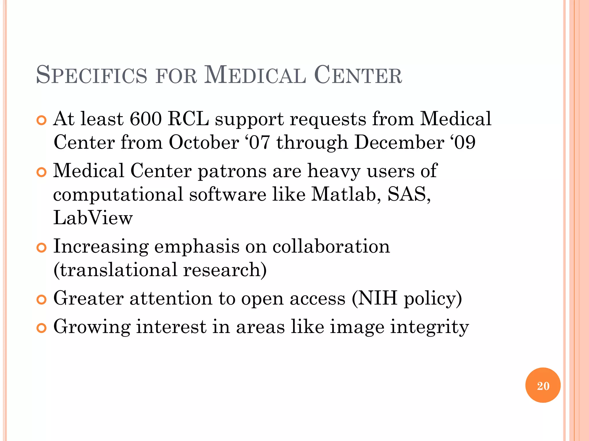 SPECIFICS FOR MEDICAL CENTER
 At least 600 RCL support requests from Medical
  Center from October „07 through December „09
 Medical Center patrons are heavy users of
  computational software like Matlab, SAS,
  LabView
 Increasing emphasis on collaboration
  (translational research)
 Greater attention to open access (NIH policy)

 Growing interest in areas like image integrity



                                                   20
 