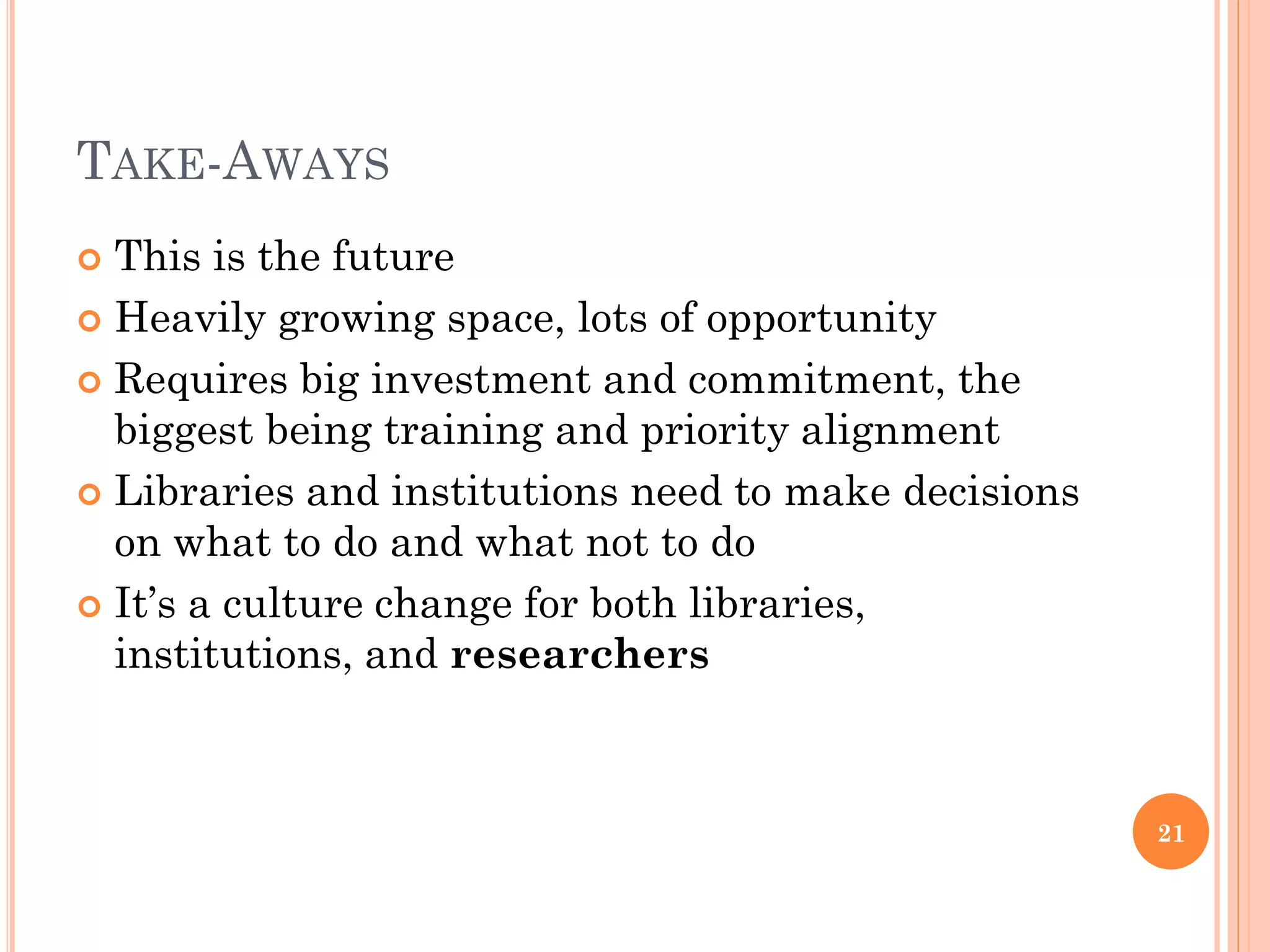 TAKE-AWAYS
 This is the future
 Heavily growing space, lots of opportunity

 Requires big investment and commitment, the
  biggest being training and priority alignment
 Libraries and institutions need to make decisions
  on what to do and what not to do
 It‟s a culture change for both libraries,
  institutions, and researchers



                                                      21
 