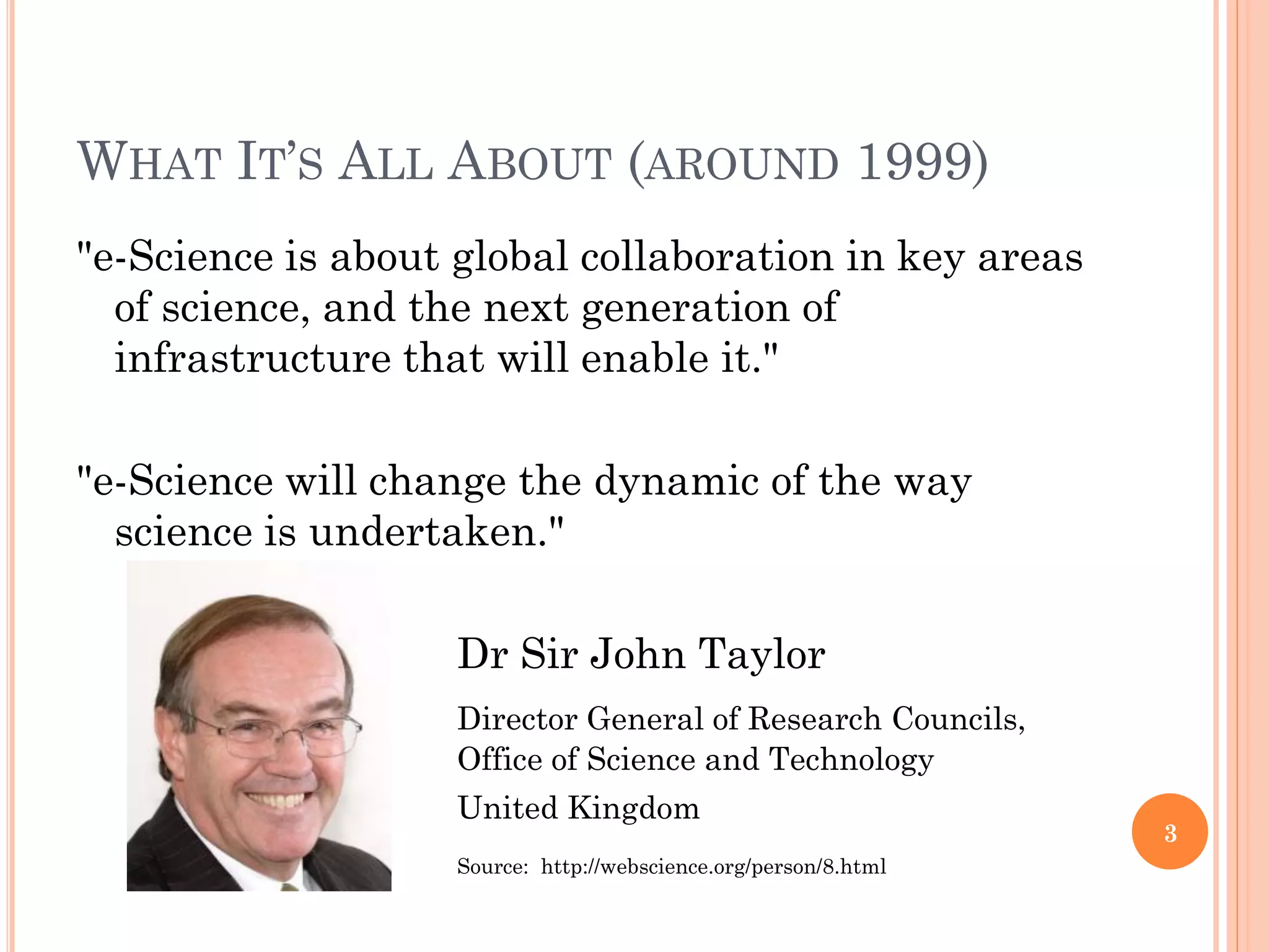 WHAT IT‟S ALL ABOUT (AROUND 1999)
"e-Science is about global collaboration in key areas
  of science, and the next generation of
  infrastructure that will enable it."

"e-Science will change the dynamic of the way
  science is undertaken."

                    Dr Sir John Taylor
                    Director General of Research Councils,
                    Office of Science and Technology
                    United Kingdom
                                                                  3
                    Source: http://webscience.org/person/8.html
 
