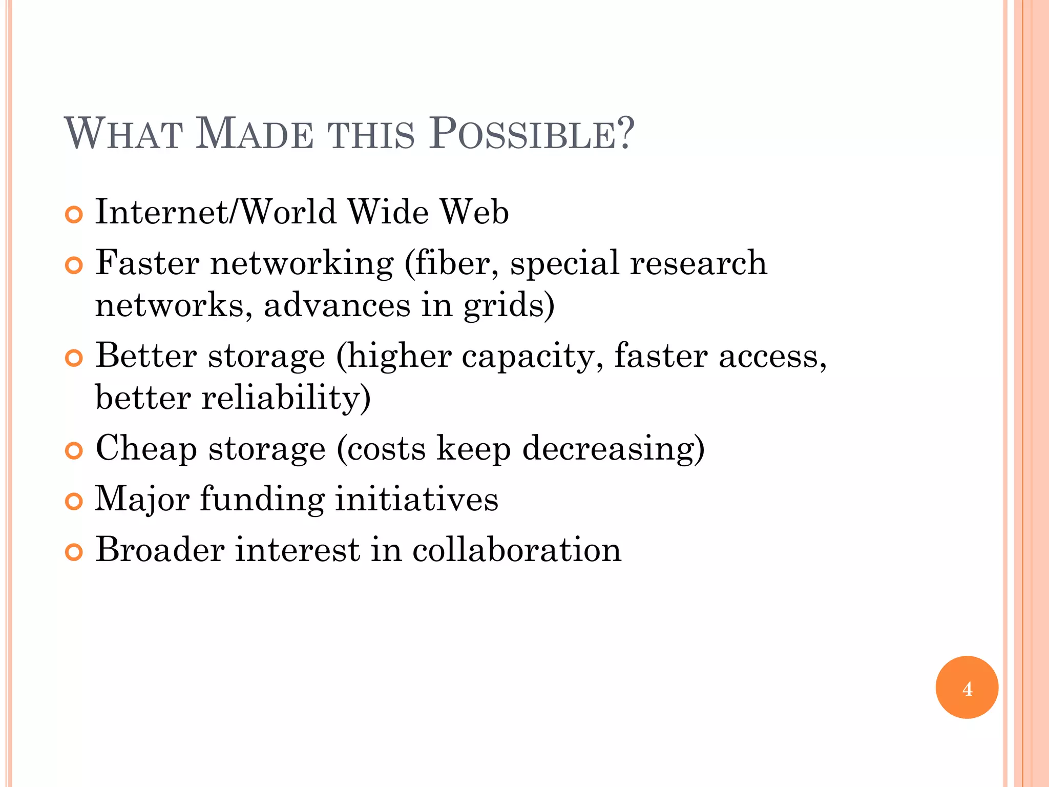 WHAT MADE THIS POSSIBLE?
 Internet/World Wide Web
 Faster networking (fiber, special research
  networks, advances in grids)
 Better storage (higher capacity, faster access,
  better reliability)
 Cheap storage (costs keep decreasing)

 Major funding initiatives

 Broader interest in collaboration




                                                    4
 