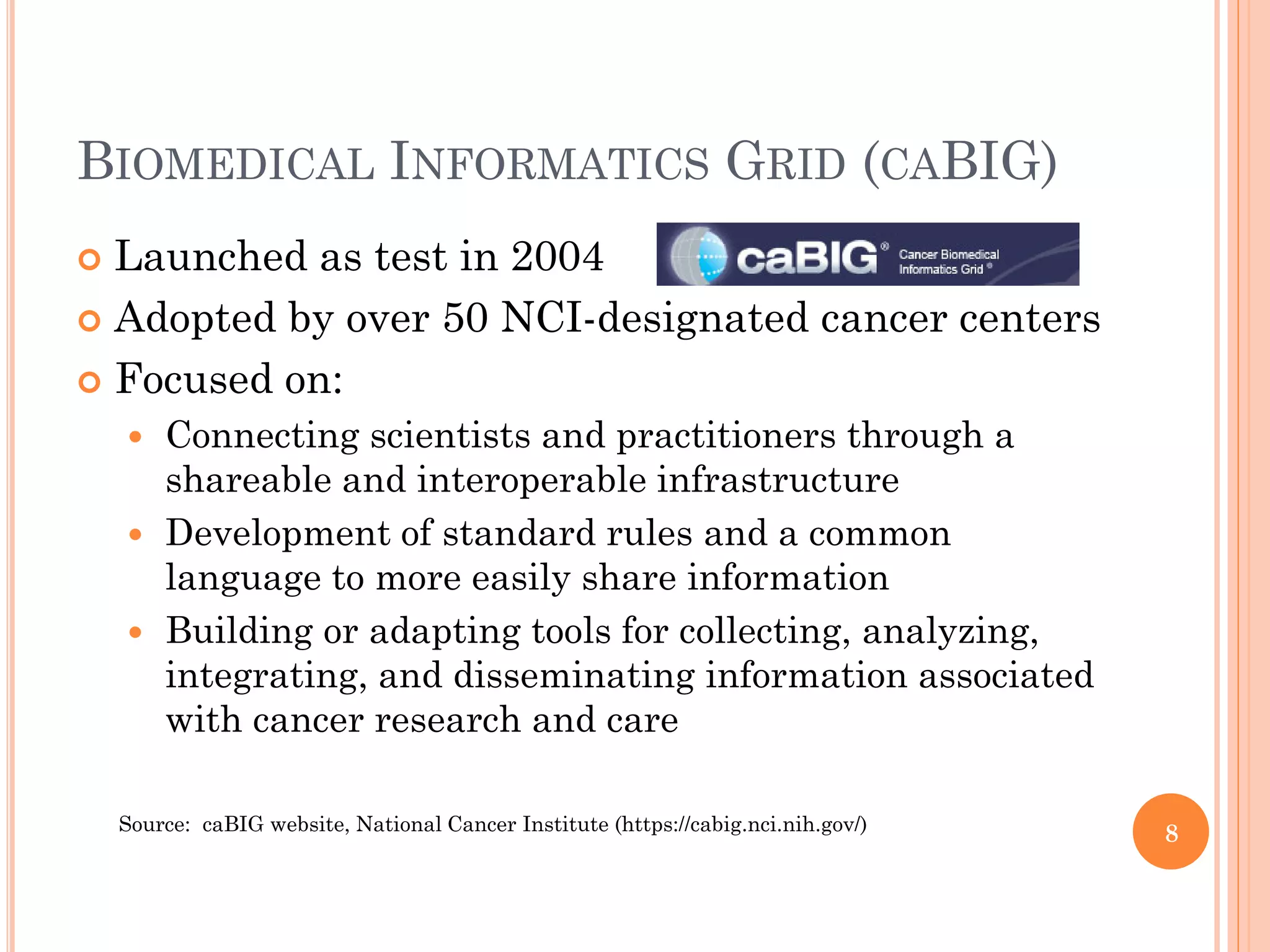 BIOMEDICAL INFORMATICS GRID (CABIG)
 Launched as test in 2004
 Adopted by over 50 NCI-designated cancer centers

 Focused on:
       Connecting scientists and practitioners through a
        shareable and interoperable infrastructure
       Development of standard rules and a common
        language to more easily share information
       Building or adapting tools for collecting, analyzing,
        integrating, and disseminating information associated
        with cancer research and care

    Source: caBIG website, National Cancer Institute (https://cabig.nci.nih.gov/)   8
 