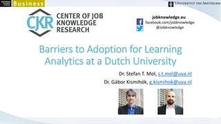 jobknowledge.eu
facebook.com/jobknowledge
@Jobknowledge
Barriers to Adoption for Learning
Analytics at a Dutch University
Dr. Stefan T. Mol, s.t.mol@uva.nl
Dr. Gábor Kismihók, g.kismihok@uva.nl
 