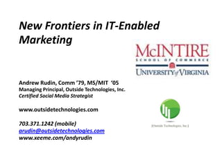 New Frontiers in IT-Enabled
Marketing


Andrew Rudin, Comm ’79, MS/MIT ‘05
Managing Principal, Outside Technologies, Inc.
Certified Social Media Strategist

www.outsidetechnologies.com

703.371.1242 (mobile)
arudin@outsidetechnologies.com
www.xeeme.com/andyrudin
 