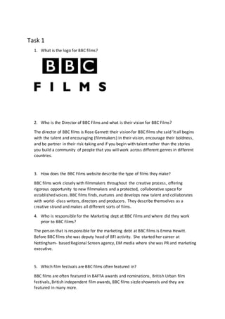 Task 1
1. What is the logo for BBC films?
2. Who is the Director of BBC Films and what is their vision for BBC Films?
The director of BBC films is Rose Garnett their vision for BBC films she said ‘it all begins
with the talent and encouraging (filmmakers) in their vision, encourage their boldness,
and be partner in their risk-taking and if you begin with talent rather than the stories
you build a community of people that you will work across different genres in different
countries.
3. How does the BBC Films website describe the type of films they make?
BBC films work closely with filmmakers throughout the creative process, offering
rigorous opportunity to new filmmakers and a protected, collaborative space for
established voices. BBC films finds, nurtures and develops new talent and collaborates
with world- class writers, directors and producers. They describe themselves as a
creative strand and makes all different sorts of films.
4. Who is responsible for the Marketing dept at BBC Films and where did they work
prior to BBC Films?
The person that is responsible for the marketing debt at BBC films is Emma Hewitt.
Before BBC films she was deputy head of BFI activity. She started her career at
Nottingham- based Regional Screen agency, EM media where she was PR and marketing
executive.
5. Which film festivals are BBC films often featured in?
BBC films are often featured in BAFTA awards and nominations, British Urban film
festivals, British independent film awards, BBC films sizzle showreels and they are
featured in many more.
 