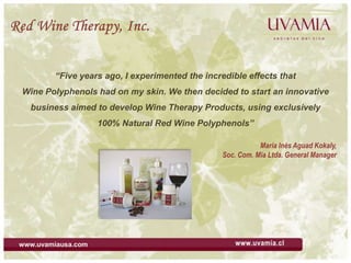 Red Wine Therapy, Inc. “Five years ago, I experimented the incredible effects that  Wine Polyphenols had on my skin. We then decided to start an innovative business aimed to develop Wine Therapy Products, using exclusively  100% Natural Red Wine Polyphenols” María Inés Aguad Kokaly,  Soc. Com. Mia Ltda. General Manager       www.uvamiausa.com 
