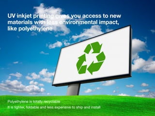 UV inkjet printing gives you access to new
materials with less environmental impact,
like polyethylene
Polyethylene is totally recyclable
It is lighter, foldable and less expensive to ship and install
 