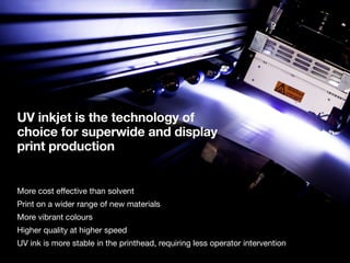 UV inkjet is the technology of
choice for superwide and display
print production
More cost effective than solvent
Print on a wider range of new materials
More vibrant colours
Higher quality at higher speed
UV ink is more stable in the printhead, requiring less operator intervention
 