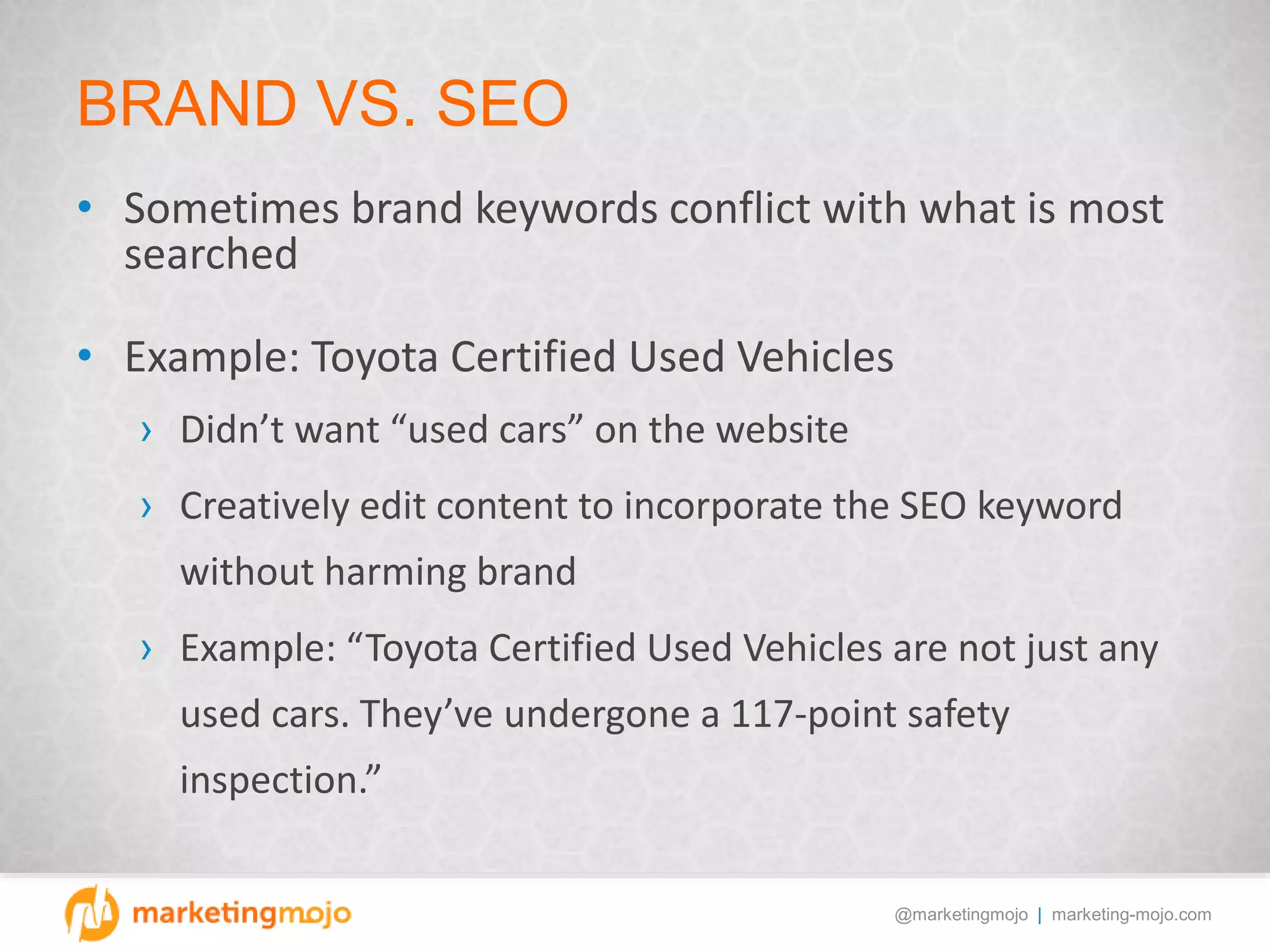 @marketingmojo | marketing-mojo.com
BRAND VS. SEO
• Sometimes brand keywords conflict with what is most
searched
• Example: Toyota Certified Used Vehicles
› Didn’t want “used cars” on the website
› Creatively edit content to incorporate the SEO keyword
without harming brand
› Example: “Toyota Certified Used Vehicles are not just any
used cars. They’ve undergone a 117-point safety
inspection.”
 
