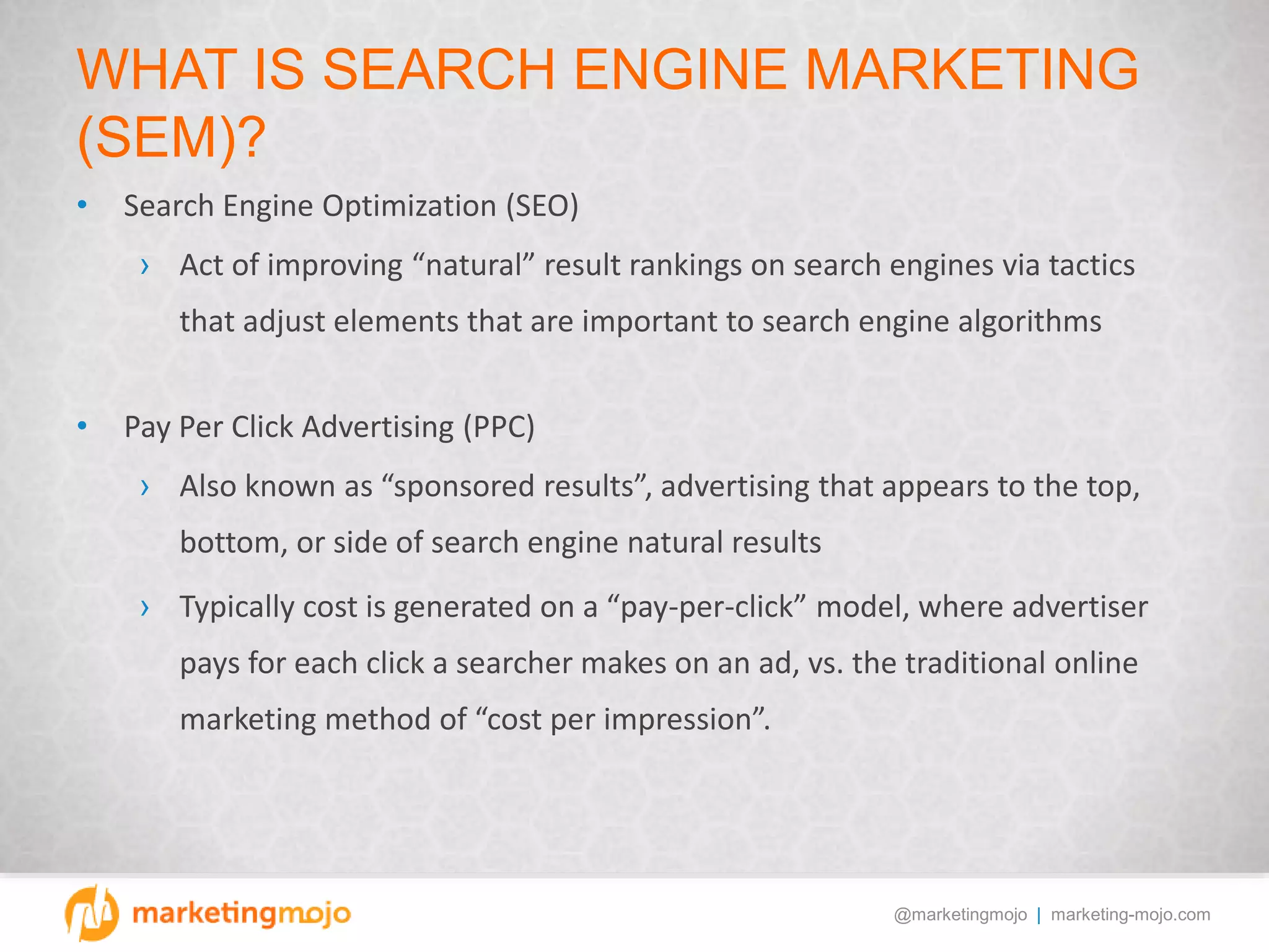 @marketingmojo | marketing-mojo.com
WHAT IS SEARCH ENGINE MARKETING
(SEM)?
• Search Engine Optimization (SEO)
› Act of improving “natural” result rankings on search engines via tactics
that adjust elements that are important to search engine algorithms
• Pay Per Click Advertising (PPC)
› Also known as “sponsored results”, advertising that appears to the top,
bottom, or side of search engine natural results
› Typically cost is generated on a “pay-per-click” model, where advertiser
pays for each click a searcher makes on an ad, vs. the traditional online
marketing method of “cost per impression”.
 