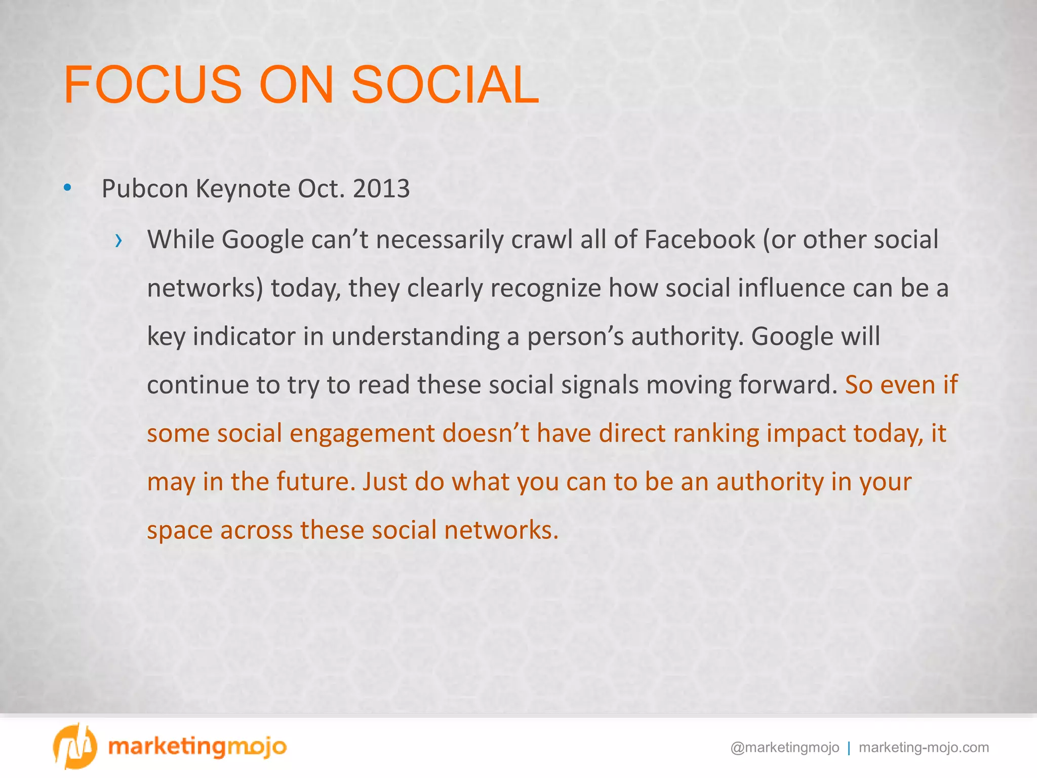 @marketingmojo | marketing-mojo.com
FOCUS ON SOCIAL
• Pubcon Keynote Oct. 2013
› While Google can’t necessarily crawl all of Facebook (or other social
networks) today, they clearly recognize how social influence can be a
key indicator in understanding a person’s authority. Google will
continue to try to read these social signals moving forward. So even if
some social engagement doesn’t have direct ranking impact today, it
may in the future. Just do what you can to be an authority in your
space across these social networks.
 