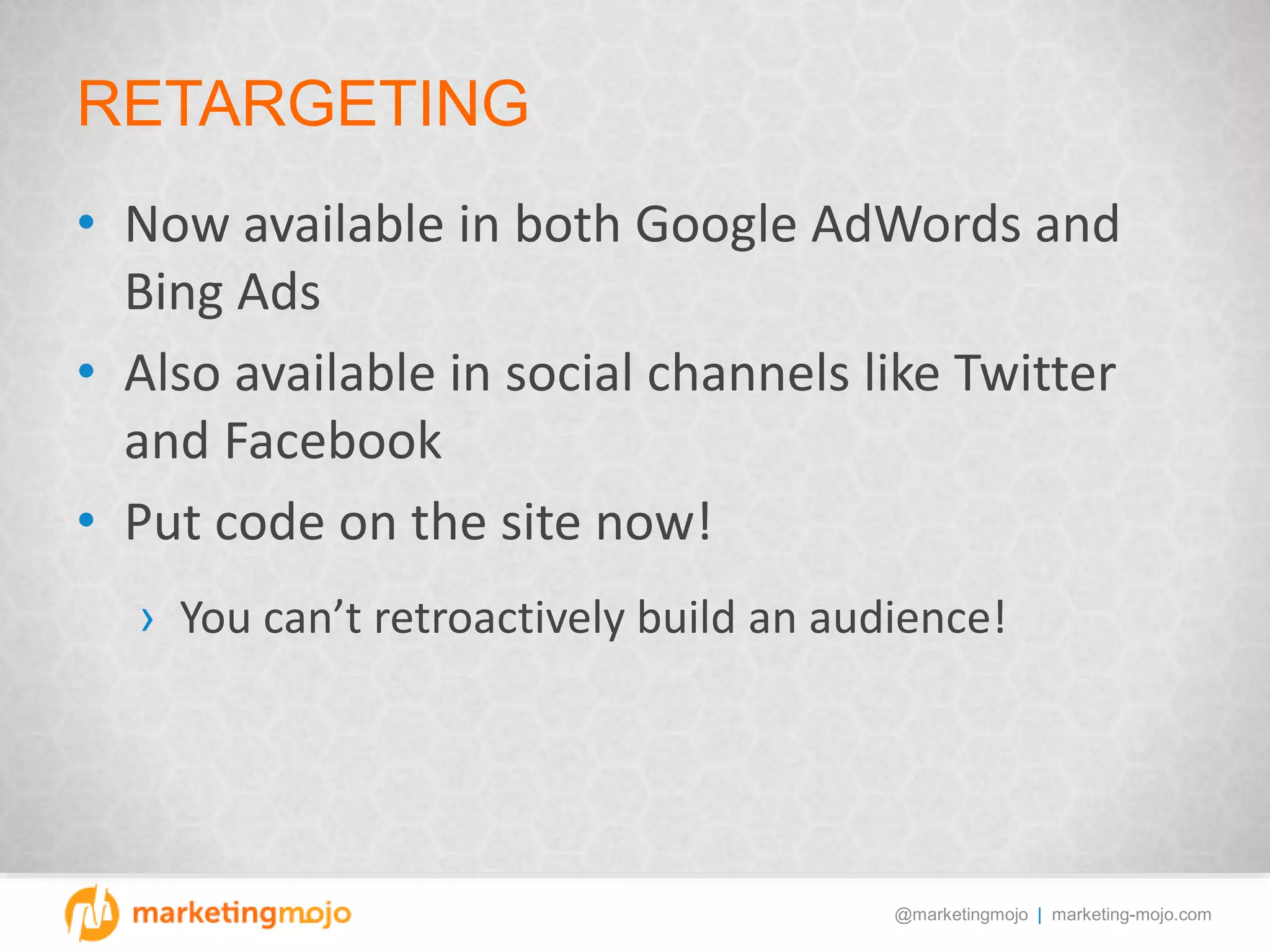 @marketingmojo | marketing-mojo.com
RETARGETING
• Now available in both Google AdWords and
Bing Ads
• Also available in social channels like Twitter
and Facebook
• Put code on the site now!
› You can’t retroactively build an audience!
 
