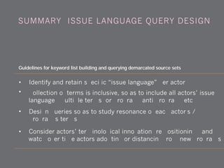 • Identify and retain specific “issue language” per actor
• Collection of terms is inclusive, so as to include all actors’ issue
language (multiple terms for program, anti-program, etc.)
• Design queries so as to study resonance of each actor's /
program's terms
• Consider actors’ terminological innovation (re-positioning), and
watch over time actors adopting or distancing from new programs
Guidelines for keyword list building and querying demarcated source sets
SUMMARY: ISSUE LANGUAGE QUERY DESIGN
 
