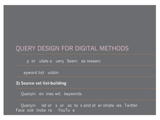 QUERY DESIGN FOR DIGITAL METHODS
1) Why formulate a query? Search as research
2) Keyword list-building
3) Source set list-building
4) Querying engines with keywords
5) Querying platforms for hashtags and other strategies (Twitter,
Facebook, Instagram, YouTube)
 