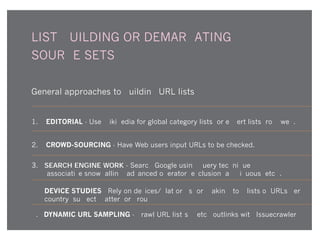LIST-BUILDING OR DEMARCATING
SOURCE SETS
General approaches to building URL lists
1. EDITORIAL - Use Wikipedia for global category lists; or expert lists from web.
2. CROWD-SOURCING - Have Web users input URLs to be checked.
3. SEARCH ENGINE WORK - Search Google using query technique
(associative snowballing, advanced operator, exclusion, ambiguous, etc.).
4. DEVICE STUDIES - Rely on devices/platforms for making 'top' lists of URLs per
country, subject matter, or group
5. DYNAMIC URL SAMPLING - Crawl URL list(s); fetch outlinks with Issuecrawler
 