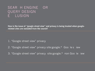 1. “Google street view” privacy
2. “Google street view” privacy site:google.* (Google's view)
3. “Google street view” privacy -site:google.* (non-Google view)
How is the issue of “google street view” and privacy is being treated when google-
related sites are excluded from the search?
SEARCH ENGINE WORK -
QUERY DESIGN -
EXCLUSION
 