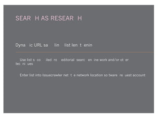 SEARCH AS RESEARCH
Dynamic URL sampling (list lengthening)
1. Use list(s) compiled from editorial, search engine work and/or other
techniques.
2. Enter list into Issuecrawler.net, the network location software (request account).
 