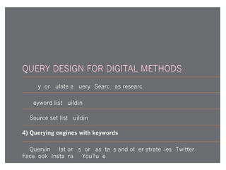 QUERY DESIGN FOR DIGITAL METHODS
1) Why formulate a query? Search as research
2) Keyword list-building
3) Source set list-building
4) Querying engines with keywords
5) Querying platforms for hashtags and other strategies (Twitter,
Facebook, Instagram, YouTube)
 