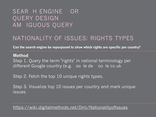 Method
Step 1. Query the term "rights" in national terminology per
different Google country (e.g. google.de, google.co.uk)
Step 2. Fetch the top 10 unique rights types.
Step 3. Visualize top 10 issues per country and mark unique
issues.
https://wiki.digitalmethods.net/Dmi/NationalityofIssues
Can the search engine be repurposed to show which rights are specific per country?
SEARCH ENGINE WORK -
QUERY DESIGN -
AMBIGUOUS QUERY
NATIONALITY OF ISSUES: RIGHTS TYPES
 
