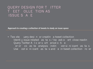 • Two-step query design for creating a tweet collection
1) Identify issue-related hashtags / kw (ask expert; close reading)
2) Query Twitter API over short period of time
3) Perform co-hashtag analysis, finding most significant hashtags
4) Use most significant hashtags and begin tweet collection proper
QUERY DESIGN FOR TWITTER:
TWEET COLLECTION AS
'ISSUE SPACE'
Approach to creating a collection of tweets to study an issue space
 