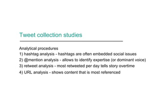 Tweet collection studies
Analytical procedures
1) hashtag analysis - hashtags are often embedded social issues
2) @mention analysis - allows to identify expertise (or dominant voice)
3) retweet analysis - most retweeted per day tells story overtime
4) URL analysis - shows content that is most referenced
 