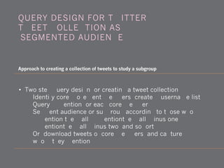 • Two-step query design for creating a tweet collection
1) Identify core movement members, create @username list
2) Query @mention for each core member
3) Segment audience or subgroup according to those who
@mention them all, @mentionthem all minus one,
@mentionthem all minus two, and so forth.
4) Or: download tweets of core members, and capture
whom they mention
QUERY DESIGN FOR TWITTER:
TWEET COLLECTION AS
'SEGMENTED AUDIENCE'
Approach to creating a collection of tweets to study a subgroup
 