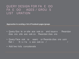 QUERY DESIGN FOR FACEBOOK:
FACEBOOK PAGES / GROUPS
LIST CURATION
Approaches to curating a list of Facebook pages/groups
• Query Google for site:facebook.com and issue e.g., Rwandan
diaspora [site:facebook.com Rwandan diaspora]
• Query Facebook graph search for Rwanda diaspora, using
Netvizz, https://apps.facebook.com/107036545989762/
• Add two lists (concatenate)
 