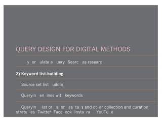 QUERY DESIGN FOR DIGITAL METHODS
1) Why formulate a query? Search as research
2) Keyword list-building
3) Source set list-building
4) Querying engines with keywords
5) Querying platforms for hashtags and other collection and curation
strategies (Twitter, Facebook, Instagram, YouTube)
 
