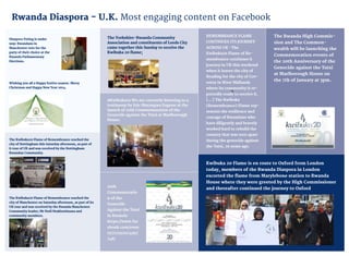 20
12
8
7
Kwibuka 20 Flame is en route to Oxford from London
today, members of the Rwanda Diaspora in London
escorted the flame from Marylebone station to Rwanda
House where they were greeted by the High Commissioner
and thereafter continued the journey to Oxford
The Rwanda High Commis-
sion and The Common-
wealth will be launching the
Commemoration events of
the 20th Anniversary of the
Genocide against the Tutsi
at Marlborough House on
the 7th of January at 3pm.
REMEMBRANCE FLAME
CONTINUES ITS JOURNEY
ACROSS UK -The
Kwibuka20 Flame of Re-
membrance continues it
journey in UK this weekend
when it leaves the city of
Reading for the city of Cov-
entry in West Midlands
where its community is re-
portedly ready to receive it.
[...] The Kwibuka
(Remembrance) Flame rep-
resents the resilience and
courage of Rwandans who
have diligently and bravely
worked hard to rebuild the
country that was torn apart
during the genocide against
the Tutsi, 20 years ago.
20th
Commemoratio
n of the
Genocide
Against the Tutsi
in Rwanda
https://www.fac
ebook.com/even
ts/717197074997
748/
#Kwibuka20 We are currently listening to a
testimony by Eric Murangwa Eugene at the
launch of 20th Commemoration of the
Genocide against the Tutsi at Marlborough
House.
The Yorkshire-Rwanda Community
Association and constituents of Leeds City
came together this Sunday to receive the
Kwibuka 20 flame;
The Kwibuka20 Flame of Remembrance reached the
city of Manchester on Saturday afternoon, as part of its
UK tour and was received by the Rwanda Manchester
Community leader; Mr Noël Ntakirutimana and
community members.
The Kwibuka20 Flame of Remembrance reached the
city of Nottingham this Saturday afternoon, as part of
it tour of UK and was received by the Nottingham
Rwandan Community.
Wishing you all a Happy festive season. Merry
Christmas and Happy New Year 2014.
Diaspora Voting is under
way: Rwandans in
Manchester vote for the
party of their choice at the
Rwanda Parliamentary
Elections.
Rwanda Diaspora - U.K. Most engaging content on Facebook
 