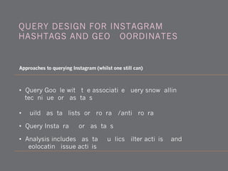 QUERY DESIGN FOR INSTAGRAM:
HASHTAGS AND GEO-COORDINATES
Approaches to querying Instagram (whilst one still can)
• Query Google with the associative query snowballing
technique for hashtags
• Build hashtag lists for program/anti-program
• Query Instagram for hashtags
• Analysis includes hashtag publics, filter activism and
geolocating issue activism
 