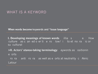 >II. Actors' stance-taking terminology: Keywords as positioning
efforts.
Program, anti-program as well as efforts at neutrality (cf. Akrich &
Latour, 1992)
When words become keywords and “issue language”
WHAT IS A KEYWORD?
I. Developing meanings of known words (Williams, 1976) e.g., How
'culture' has changed over time from low/high to ethnographic or
subcultural
 