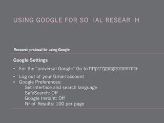 Google Settings
• For the “universal Google” Go to http://google.com/ncr
• Log out of your Gmail account
• Google Preferences:
Set interface and search language
SafeSearch: Off
Google Instant: Off
Nr of Results: 100 per page
USING GOOGLE FOR SOCIAL RESEARCH
Research protocol for using Google
 