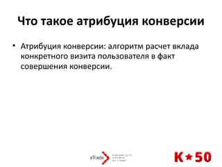 Что	такое	атрибуция	конверсии
• Атрибуция	конверсии:	алгоритм	расчет	вклада	
конкретного	визита	пользователя	в	факт	
совершения	конверсии.	 
 
 