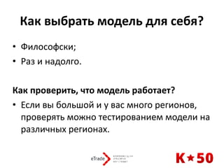 Как	выбрать	модель	для	себя?	
• Философски;	
• Раз	и	надолго.	
Как	проверить,	что	модель	работает?	
• Если	вы	большой	и	у	вас	много	регионов,	
проверять	можно	тестированием	модели	на	
различных	регионах.	
 