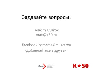 Задавайте	вопросы!
Maxim	Uvarov 
max@k50.ru 
facebook.com/maxim.uvarov	
(добавляйтесь	в	друзья)
 