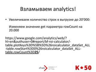 Взламываем	analytics!
• Увеличиваем	количество	строк	в	выгрузке	до	20’000: 
 
Изменяем	значение	get	параметра	rowCount	на	
20.000 
https://www.google.com/analytics/web/?
hl=en&authuser=0#report/bf-roi-calculator/-
table.plotKeys%3D%5B%5D%26roicalculator_dataSet_ALL
-table.rowStart%3D0%26roicalculator_dataSet_ALL-
table.rowCount%3D25/
 