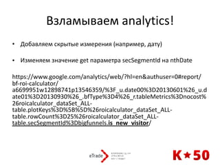 Взламываем	analytics!
• Добавляем	скрытые	измерения	(например,	дату)	
• Изменяем	значение	get	параметра	secSegmentId	на	nthDate	
https://www.google.com/analytics/web/?hl=en&authuser=0#report/
bf-roi-calculator/
a6699951w12898741p13546359/%3F_u.date00%3D20130601%26_u.d
ate01%3D20130930%26_.bfType%3D4%26_r.tableMetrics%3Dnocost%
26roicalculator_dataSet_ALL-
table.plotKeys%3D%5B%5D%26roicalculator_dataSet_ALL-
table.rowCount%3D25%26roicalculator_dataSet_ALL-
table.secSegmentId%3Dbigfunnels.is_new_visitor/
 