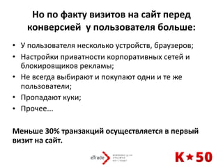 Но	по	факту	визитов	на	сайт	перед	
конверсией		у	пользователя	больше:
• У	пользователя	несколько	устройств,	браузеров;	
• Настройки	приватности	корпоративных	сетей	и	
блокировщиков	рекламы;	
• Не	всегда	выбирают	и	покупают	одни	и	те	же	
пользователи;	
• Пропадают	куки;	
• Прочее...	
Меньше	30%	транзакций	осуществляется	в	первый	
визит	на	сайт.
 