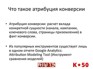 Что	
  такое	
  атрибуция	
  конверсии	
  
	
  
•  Атрибуция	
  конверсии:	
  расчет	
  вклада	
  
конкретной	
  сущности	
  (канала,	
  кампании,	
  
ключевого	
  слова,	
  страницы	
  приземления)	
  в	
  
факт	
  конверсии.	
  	
  
•  Из	
  популярных	
  инструментов	
  существует	
  лишь	
  
в	
  одном	
  отчете	
  Google	
  Analyqcs:	
  
Axribuqon	
  Modeling	
  Tool	
  (Инструмент	
  
сравнения	
  моделей)	
  

 