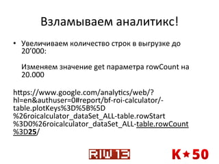 Взламываем	
  аналитикс!	
  
•  Увеличиваем	
  количество	
  строк	
  в	
  выгрузке	
  до	
  
20’000:	
  
	
  
Изменяем	
  значение	
  get	
  параметра	
  rowCount	
  на	
  
20.000	
  
	
  
hxps://www.google.com/analyqcs/web/?
hl=en&authuser=0#report/bf-­‐roi-­‐calculator/-­‐
table.plotKeys%3D%5B%5D
%26roicalculator_dataSet_ALL-­‐table.rowStart
%3D0%26roicalculator_dataSet_ALL-­‐table.rowCount
%3D25/	
  

 