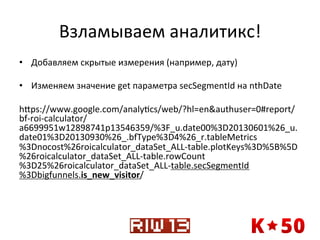 Взламываем	
  аналитикс!	
  
•  Добавляем	
  скрытые	
  измерения	
  (например,	
  дату)	
  
•  Изменяем	
  значение	
  get	
  параметра	
  secSegmentId	
  на	
  nthDate	
  
hxps://www.google.com/analyqcs/web/?hl=en&authuser=0#report/
bf-­‐roi-­‐calculator/
a6699951w12898741p13546359/%3F_u.date00%3D20130601%26_u.
date01%3D20130930%26_.bfType%3D4%26_r.tableMetrics
%3Dnocost%26roicalculator_dataSet_ALL-­‐table.plotKeys%3D%5B%5D
%26roicalculator_dataSet_ALL-­‐table.rowCount
%3D25%26roicalculator_dataSet_ALL-­‐table.secSegmentId
%3Dbigfunnels.is_new_visitor/	
  

 